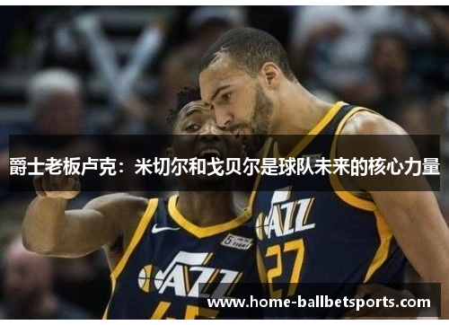 爵士老板卢克：米切尔和戈贝尔是球队未来的核心力量